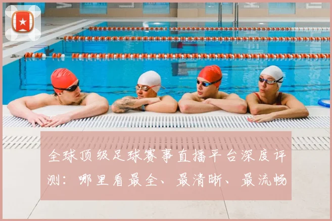 全球顶级足球赛事直播平台深度评测：哪里看最全、最清晰、最流畅？