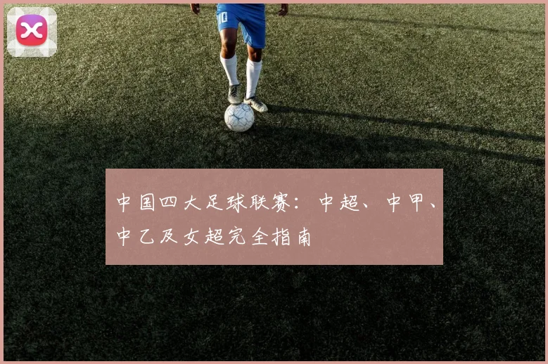 中国四大足球联赛：中超、中甲、中乙及女超完全指南