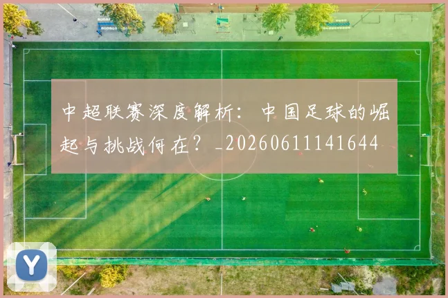 中超联赛深度解析：中国足球的崛起与挑战何在？_20260611141644