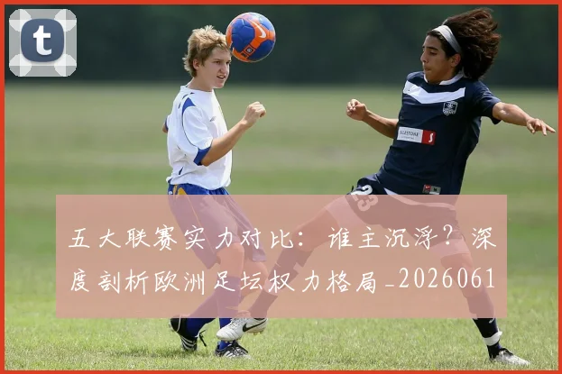 五大联赛实力对比：谁主沉浮？深度剖析欧洲足坛权力格局_20260611141053