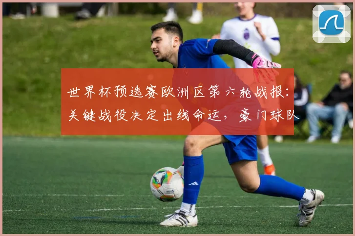 世界杯预选赛欧洲区第六轮战报:关键战役决定出线命运,豪门球队面临终极考验