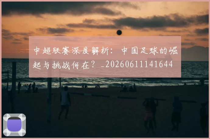 中超联赛深度解析:中国足球的崛起与挑战何在?_20260611141644