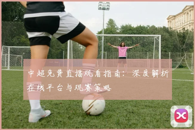 中超免费直播观看指南：深度解析在线平台与观赛策略