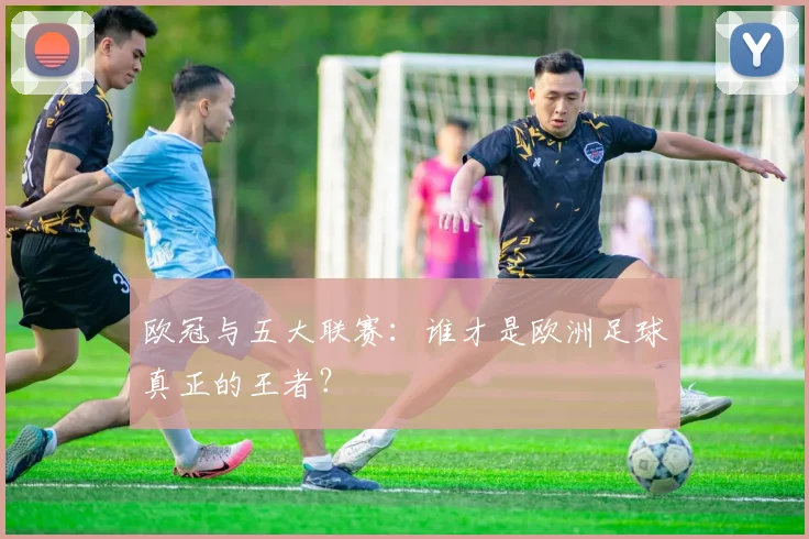 欧冠与五大联赛:谁才是欧洲足球真正的王者?