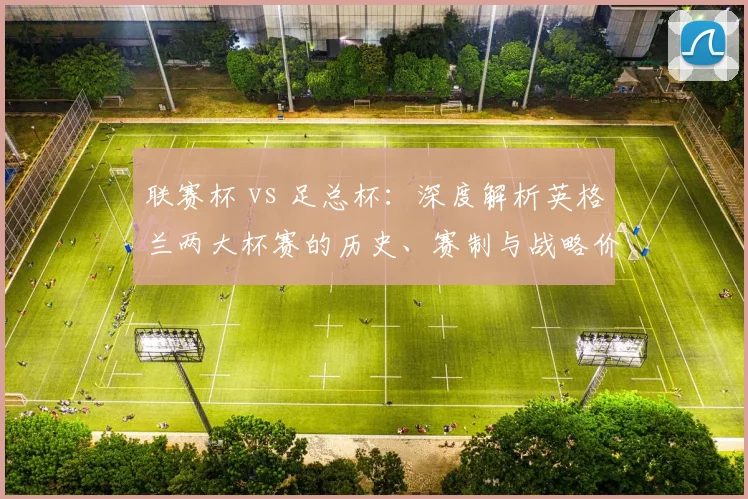 联赛杯 vs 足总杯:深度解析英格兰两大杯赛的历史、赛制与战略价值差异